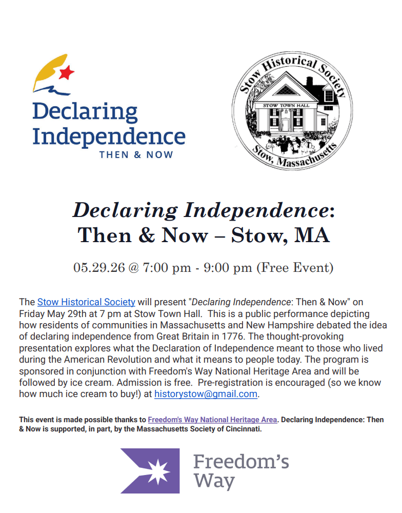 The Stow Historical Society will present "Declaring Independence: Then & Now" on Friday May 29th at 7 pm at Stow Town Hall.  This is a public performance depicting how residents of communities in Massachusetts and New Hampshire debated the idea of declaring independence from Great Britain in 1776. The thought-provoking presentation explores what the Declaration of Independence meant to those who lived during the American Revolution and what it means to people today. The program is sponsored in conjunction with Freedom's Way National Heritage Area and will be followed by ice cream. Admission is free.  Pre-registration is encouraged (so we know how much ice cream to buy!) at historystow@gmail.com.